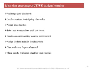 Ideas that encourage ACTIVE student learning
Rearrange your classroom
Involve students in designing class rules
Assign class buddies
Take time to assess how each one learns
Create an unintimidating learning environment
Assign students roles in the classroom
Give students a degree of control
Make a daily evaluation sheet for your students
40
G.H. Raisoni Academy for Human Excellence ( A Unit of S.G.R. Eduventures Pvt Ltd)
 