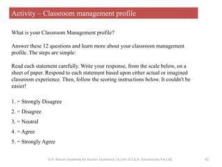 What is your Classroom Management profile?
Answer these 12 questions and learn more about your classroom management
profile. The steps are simple:
Read each statement carefully. Write your response, from the scale below, on a
sheet of paper. Respond to each statement based upon either actual or imagined
classroom experience. Then, follow the scoring instructions below. It couldn't be
easier!
1. = Strongly Disagree
2. = Disagree
3. = Neutral
4. = Agree
5. = Strongly Agree
Activity – Classroom management profile
42G.H. Raisoni Academy for Human Excellence ( A Unit of S.G.R. Eduventures Pvt Ltd)
 