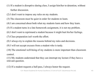 (1) If a student is disruptive during class, I assign him/her to detention, without
further discussion.
(2) I don't want to impose any rules on my students.
(3) The classroom must be quiet in order for students to learn.
(4) I am concerned about both what my students learn and how they learn.
(5) If a student turns in a late homework assignment, it is not my problem.
(6) I don't want to reprimand a student because it might hurt his/her feelings.
(7) Class preparation isn't worth the effort.
(8) I always try to explain the reasons behind my rules and decisions.
(9) I will not accept excuses from a student who is tardy.
(10) The emotional well-being of my students is more important than classroom
control.
(11) My students understand that they can interrupt my lecture if they have a
relevant question.
(12) If a student requests a hall pass, I always honor the request.
43G.H. Raisoni Academy for Human Excellence ( A Unit of S.G.R. Eduventures Pvt Ltd)
 