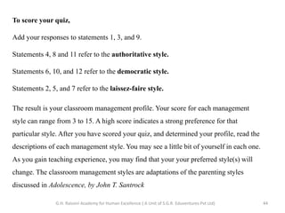 To score your quiz,
Add your responses to statements 1, 3, and 9.
Statements 4, 8 and 11 refer to the authoritative style.
Statements 6, 10, and 12 refer to the democratic style.
Statements 2, 5, and 7 refer to the laissez-faire style.
The result is your classroom management profile. Your score for each management
style can range from 3 to 15. A high score indicates a strong preference for that
particular style. After you have scored your quiz, and determined your profile, read the
descriptions of each management style. You may see a little bit of yourself in each one.
As you gain teaching experience, you may find that your your preferred style(s) will
change. The classroom management styles are adaptations of the parenting styles
discussed in Adolescence, by John T. Santrock
44G.H. Raisoni Academy for Human Excellence ( A Unit of S.G.R. Eduventures Pvt Ltd)
 