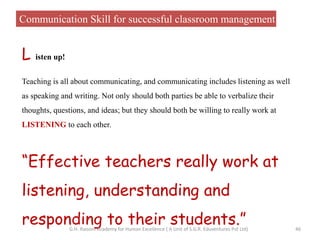 Communication Skill for successful classroom management
L isten up!
Teaching is all about communicating, and communicating includes listening as well
as speaking and writing. Not only should both parties be able to verbalize their
thoughts, questions, and ideas; but they should both be willing to really work at
LISTENING to each other.
“Effective teachers really work at
listening, understanding and
responding to their students.” 46G.H. Raisoni Academy for Human Excellence ( A Unit of S.G.R. Eduventures Pvt Ltd)
 
