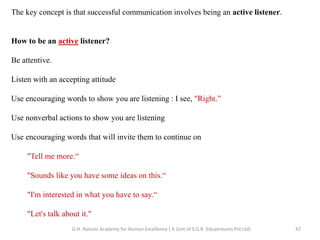 The key concept is that successful communication involves being an active listener.
How to be an active listener?
Be attentive.
Listen with an accepting attitude
Use encouraging words to show you are listening : I see, "Right.”
Use nonverbal actions to show you are listening
Use encouraging words that will invite them to continue on
"Tell me more.“
"Sounds like you have some ideas on this.“
"I'm interested in what you have to say.“
"Let's talk about it."
47G.H. Raisoni Academy for Human Excellence ( A Unit of S.G.R. Eduventures Pvt Ltd)
 