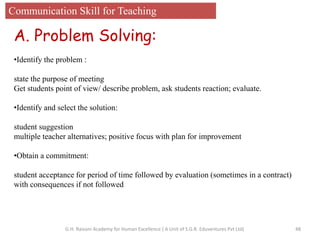 Communication Skill for Teaching
A. Problem Solving:
•Identify the problem :
state the purpose of meeting
Get students point of view/ describe problem, ask students reaction; evaluate.
•Identify and select the solution:
student suggestion
multiple teacher alternatives; positive focus with plan for improvement
•Obtain a commitment:
student acceptance for period of time followed by evaluation (sometimes in a contract)
with consequences if not followed
48G.H. Raisoni Academy for Human Excellence ( A Unit of S.G.R. Eduventures Pvt Ltd)
 