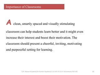 Importance of Classrooms
A clean, smartly spaced and visually stimulating
classroom can help students learn better and it might even
increase their interest and boost their motivation. The
classroom should present a cheerful, inviting, motivating
and purposeful setting for learning.
50G.H. Raisoni Academy for Human Excellence ( A Unit of S.G.R. Eduventures Pvt Ltd)
 