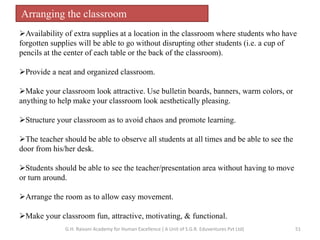 Arranging the classroom
Availability of extra supplies at a location in the classroom where students who have
forgotten supplies will be able to go without disrupting other students (i.e. a cup of
pencils at the center of each table or the back of the classroom).
Provide a neat and organized classroom.
Make your classroom look attractive. Use bulletin boards, banners, warm colors, or
anything to help make your classroom look aesthetically pleasing.
Structure your classroom as to avoid chaos and promote learning.
The teacher should be able to observe all students at all times and be able to see the
door from his/her desk.
Students should be able to see the teacher/presentation area without having to move
or turn around.
Arrange the room as to allow easy movement.
Make your classroom fun, attractive, motivating, & functional.
51G.H. Raisoni Academy for Human Excellence ( A Unit of S.G.R. Eduventures Pvt Ltd)
 