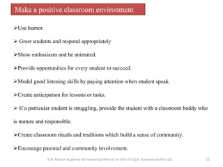 Make a positive classroom environment
Use humor.
 Greet students and respond appropriately
Show enthusiasm and be animated.
Provide opportunities for every student to succeed.
Model good listening skills by paying attention when student speak.
Create anticipation for lessons or tasks.
 If a particular student is struggling, provide the student with a classroom buddy who
is mature and responsible.
Create classroom rituals and traditions which build a sense of community.
Encourage parental and community involvement.
52G.H. Raisoni Academy for Human Excellence ( A Unit of S.G.R. Eduventures Pvt Ltd)
 