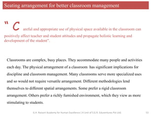 Seating arrangement for better classroom management
Classrooms are complex, busy places. They accommodate many people and activities
each day. The physical arrangement of a classroom has significant implications for
discipline and classroom management. Many classrooms serve more specialized uses
and so would not require versatile arrangement. Different methodologies lend
themselves to different spatial arrangements. Some prefer a rigid classroom
arrangement. Others prefer a richly furnished environment, which they view as more
stimulating to students.
“ C areful and appropriate use of physical space available in the classroom can
positively affect teacher and student attitudes and propagate holistic learning and
development of the student”.
53G.H. Raisoni Academy for Human Excellence ( A Unit of S.G.R. Eduventures Pvt Ltd)
 