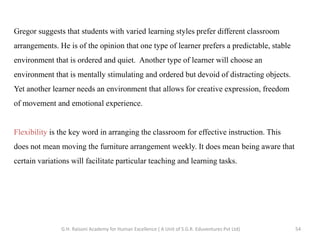 Gregor suggests that students with varied learning styles prefer different classroom
arrangements. He is of the opinion that one type of learner prefers a predictable, stable
environment that is ordered and quiet. Another type of learner will choose an
environment that is mentally stimulating and ordered but devoid of distracting objects.
Yet another learner needs an environment that allows for creative expression, freedom
of movement and emotional experience.
Flexibility is the key word in arranging the classroom for effective instruction. This
does not mean moving the furniture arrangement weekly. It does mean being aware that
certain variations will facilitate particular teaching and learning tasks.
54G.H. Raisoni Academy for Human Excellence ( A Unit of S.G.R. Eduventures Pvt Ltd)
 