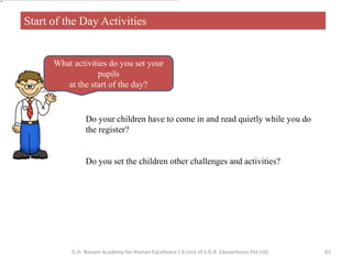Start of the Day Activities
What activities do you set your
pupils
at the start of the day?
Do your children have to come in and read quietly while you do
the register?
Do you set the children other challenges and activities?
63G.H. Raisoni Academy for Human Excellence ( A Unit of S.G.R. Eduventures Pvt Ltd)
 