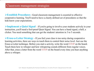 Classroom management strategies
Establish Procedures : Good classroom management is essential to effective
cooperative learning. You'll need to have a clearly defined set of procedures so that the
kids know your expectations.
Implement a Quiet Signal : If you're going to involve your students actively in your
instruction, you'll need a fool-proof Quiet Signal. You can have a hand signal, a bell, a
clicker. You need something that can get the students' attention in 3 to 5 seconds.
Erase-a-Letter Strategy - If you feel your class is too noisy during cooperative
learning activities, there are ways to teach them to control their noise level. Just use the
Erase-a-Letter technique. Before you start a activity, write the word STOP on the board.
Teach them how to whisper and how whispering sounds different from regular voices.
After that, erase a letter from the word STOP on the board every time you hear anything
above a whisper.
64G.H. Raisoni Academy for Human Excellence ( A Unit of S.G.R. Eduventures Pvt Ltd)
 