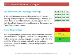 Classroom management strategies
Use Brain Bucks to Encourage Thinking :
When students demonstrate a willingness to apply creative
thinking strategies or persist in working through a problem, use
Brain Bucks to reward their efforts. Of course, you'll need to
back those Brain Bucks with something else so that students can
"spend" them in other ways.
Work Zone Strategy :
This simple technique gives students a visual to show your noise
level expectations for specific activities. Use a large sheet of red,
yellow, and green construction paper to simulate each color of a
stop light. Write the words on each color as shown in the
illustration. (Red - No Talking, Yellow - Whisper Voices, Green -
Inside Voices).
65G.H. Raisoni Academy for Human Excellence ( A Unit of S.G.R. Eduventures Pvt Ltd)
 
