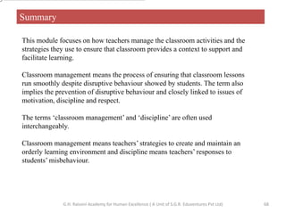 Summary
This module focuses on how teachers manage the classroom activities and the
strategies they use to ensure that classroom provides a context to support and
facilitate learning.
Classroom management means the process of ensuring that classroom lessons
run smoothly despite disruptive behaviour showed by students. The term also
implies the prevention of disruptive behaviour and closely linked to issues of
motivation, discipline and respect.
The terms ‘classroom management’ and ‘discipline’ are often used
interchangeably.
Classroom management means teachers’ strategies to create and maintain an
orderly learning environment and discipline means teachers’ responses to
students’ misbehaviour.
68G.H. Raisoni Academy for Human Excellence ( A Unit of S.G.R. Eduventures Pvt Ltd)
 