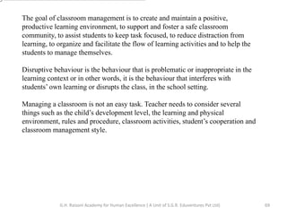 The goal of classroom management is to create and maintain a positive,
productive learning environment, to support and foster a safe classroom
community, to assist students to keep task focused, to reduce distraction from
learning, to organize and facilitate the flow of learning activities and to help the
students to manage themselves.
Disruptive behaviour is the behaviour that is problematic or inappropriate in the
learning context or in other words, it is the behaviour that interferes with
students’ own learning or disrupts the class, in the school setting.
Managing a classroom is not an easy task. Teacher needs to consider several
things such as the child’s development level, the learning and physical
environment, rules and procedure, classroom activities, student’s cooperation and
classroom management style.
69G.H. Raisoni Academy for Human Excellence ( A Unit of S.G.R. Eduventures Pvt Ltd)
 
