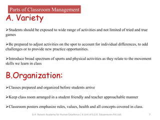 Parts of Classroom Management
A. Variety
Students should be exposed to wide range of activities and not limited of tried and true
games
Be prepared to adjust activities on the spot to account for individual differences, to add
challenges or to provide new practice opportunities.
Introduce broad spectrum of sports and physical activities as they relate to the movement
skills we learn in class
B.Organization:
Classes prepared and organized before students arrive
Keep class room arranged in a student friendly and teacher approachable manner
Classroom posters emphasize rules, values, health and all concepts covered in class.
7G.H. Raisoni Academy for Human Excellence ( A Unit of S.G.R. Eduventures Pvt Ltd)
 
