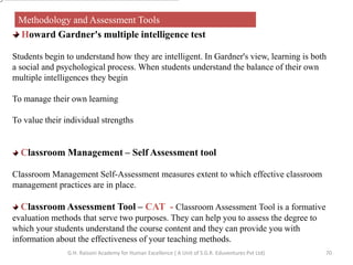 70
Methodology and Assessment Tools
Howard Gardner's multiple intelligence test
Students begin to understand how they are intelligent. In Gardner's view, learning is both
a social and psychological process. When students understand the balance of their own
multiple intelligences they begin
To manage their own learning
To value their individual strengths
Classroom Management – Self Assessment tool
Classroom Management Self-Assessment measures extent to which effective classroom
management practices are in place.
Classroom Assessment Tool – CAT - Classroom Assessment Tool is a formative
evaluation methods that serve two purposes. They can help you to assess the degree to
which your students understand the course content and they can provide you with
information about the effectiveness of your teaching methods.
G.H. Raisoni Academy for Human Excellence ( A Unit of S.G.R. Eduventures Pvt Ltd)
 