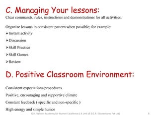 C. Managing Your lessons:
Clear commands, rules, instructions and demonstrations for all activities.
Organize lessons in consistent pattern when possible; for example:
Instant activity
Discussion
Skill Practice
Skill Games
Review
D. Positive Classroom Environment:
Consistent expectations/procedures
Positive, encouraging and supportive climate
Constant feedback ( specific and non-specific )
High energy and simple humor
8G.H. Raisoni Academy for Human Excellence ( A Unit of S.G.R. Eduventures Pvt Ltd)
 
