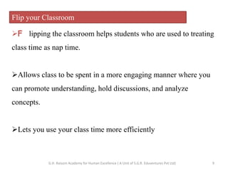 Flip your Classroom
F lipping the classroom helps students who are used to treating
class time as nap time.
Allows class to be spent in a more engaging manner where you
can promote understanding, hold discussions, and analyze
concepts.
Lets you use your class time more efficiently
9G.H. Raisoni Academy for Human Excellence ( A Unit of S.G.R. Eduventures Pvt Ltd)
 