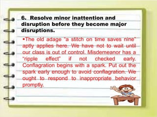 6. Resolve minor inattention and
disruption before they become major
disruptions.
The old adage “a stitch on time saves nine”
aptly applies here. We have not to wait until
our class is out of control. Misdemeanor has a
“ripple effect” if not checked early.
Conflagration begins with a spark. Put out the
spark early enough to avoid conflagration. We
ought to respond to inappropriate behavior
promptly.
 