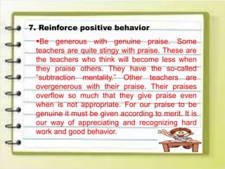 7. Reinforce positive behavior
Be generous with genuine praise. Some
teachers are quite stingy with praise. These are
the teachers who think will become less when
they praise others. They have the so-called
“subtraction mentality.” Other teachers are
overgenerous with their praise. Their praises
overflow so much that they give praise even
when is not appropriate. For our praise to be
genuine it must be given according to merit. It is
our way of appreciating and recognizing hard
work and good behavior.
 