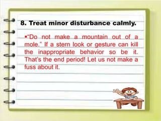 8. Treat minor disturbance calmly.
“Do not make a mountain out of a
mole.” If a stern look or gesture can kill
the inappropriate behavior so be it.
That’s the end period! Let us not make a
fuss about it.
 