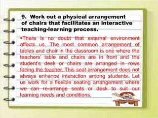9. Work out a physical arrangement
of chairs that facilitates an interactive
teaching-learning process.
There is no doubt that external environment
affects us. The most common arrangement of
tables and chair in the classroom is one where the
teachers’ table and chairs are in front and the
student’s desk or chairs are arranged in rows
facing the teacher. This seat arrangement does not
always enhance interaction among students. Let
us work for a flexible seating arrangement where
we can re-arrange seats or desk to suit our
learning needs and conditions.
 