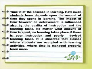 Time is of the essence in learning. How much
students learn depends upon the amount of
time they spend in learning. The impact of
time however on achievement is influenced
also by the quality of instruction and the
learning tasks. No matter what amount of
time is spent, no learning takes place if there
is poor instruction and poorly devised
learning tasks. It is observed that classes
where students are occupied with learning
activities, where time is managed properly,
learn more.
 