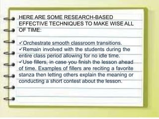 HERE ARE SOME RESEARCH-BASED
EFFECTIVE TECHNIQUES TO MAKE WISE ALL
OF TIME:
Orchestrate smooth classroom transitions.
Remain involved with the students during the
entire class period allowing for no idle time.
Use fillers, in case you finish the lesson ahead
of time. Examples of fillers are reciting a favorite
stanza then letting others explain the meaning or
conducting a short contest about the lesson.
 