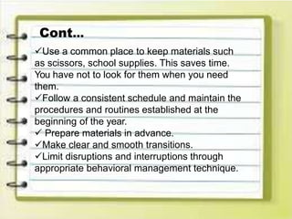 Use a common place to keep materials such
as scissors, school supplies. This saves time.
You have not to look for them when you need
them.
Follow a consistent schedule and maintain the
procedures and routines established at the
beginning of the year.
 Prepare materials in advance.
Make clear and smooth transitions.
Limit disruptions and interruptions through
appropriate behavioral management technique.
Cont…
 