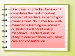 Discipline is controlled behavior. It
constitutes the next important
concern of teachers as part of good
management. No matter how well-
managed a learning environment
is, students will occasionally
misbehave. Teachers must be
ready to deal with them with utmost
care and consideration.
 