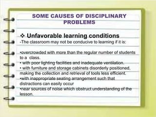SOME CAUSES OF DISCIPLINARY
PROBLEMS
 Unfavorable learning conditions
-The classroom may not be conducive to learning if it is:
•overcrowded with more than the regular number of students
to a class.
• with poor lighting facilities and inadequate ventilation.
• with furniture and storage cabinets disorderly positioned,
making the collection and retrieval of tools less efficient.
•with inappropriate seating arrangement such that
distractions can easily occur
•near sources of noise which obstruct understanding of the
lesson.
 