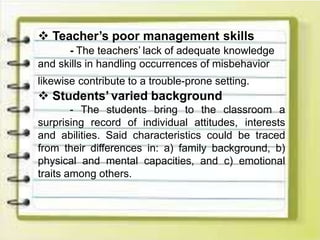  Teacher’s poor management skills
- The teachers’ lack of adequate knowledge
and skills in handling occurrences of misbehavior
likewise contribute to a trouble-prone setting.
 Students’ varied background
- The students bring to the classroom a
surprising record of individual attitudes, interests
and abilities. Said characteristics could be traced
from their differences in: a) family background, b)
physical and mental capacities, and c) emotional
traits among others.
 