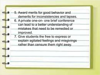 5. Award merits for good behavior and
demerits for inconsistencies and lapses.
6. A private one-on- one brief conference
can lead to a better understanding of
mistakes that need to be remedied or
improved.
7. Give students the free to express or
explain agitated feelings and misgivings
rather than censure them right away.
 