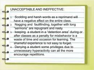 UNACCEPTABLE AND INEFFECTIVE:
1. Scolding and harsh words as a reprimand will
have a negative effect on the entire class.
2. Nagging and faultfinding, together with long
“sermons” are repugnant and nasty.
3. keeping a student in a “detention area” during or
after classes as a penalty for misbehavior is a
waste of time and occasion for learning. The
shameful experience is not easy to forget.
4. Denying a student some privileges due to
unnecessary hyperactivity can all the more
encourage repetitions.
 