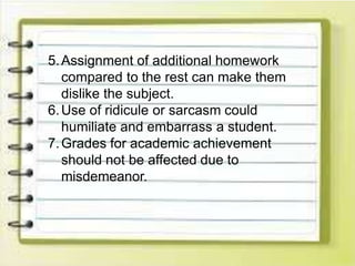 5.Assignment of additional homework
compared to the rest can make them
dislike the subject.
6.Use of ridicule or sarcasm could
humiliate and embarrass a student.
7.Grades for academic achievement
should not be affected due to
misdemeanor.
 