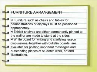 FURNITURE ARRANGEMENT
Furniture such as chairs and tables for
demonstrations or displays must be positioned
appropriately.
Exhibit shelves are either permanently pinned to
the wall or are made to stand at the sides.
White board for writing and clarifying lesson
discussions, together with bulletin boards, are
available for posting important messages and
outstanding pieces of students work, art and
illustrations.
 