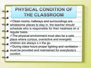 Clean rooms, hallways and surroundings are
wholesome places to stay in. the teacher should
schedule who is responsible for their neatness on a
regular basis.
The physical environment must also be a safe
place where curious, overactive and energetic
children are always o n the go.
During class hours proper lighting and ventilation
must be provided and maintained for everybody’s
comfort.
 