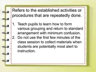 Refers to the established activities or
procedures that are repeatedly done.
1. Teach pupils to learn how to form
various grouping and return to standard
arrangement with minimum confusion.
2. Do not use the first few minutes of the
class session to collect materials when
students are potentially most alert to
instruction.
 