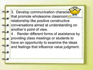 3. Develop communication characteristics
that promote wholesome classroom
relationship like positive constructive
conversations aimed at understanding on
another’s point of view.
4 . Render different forms of assistance by
providing class meetings or students to
have an opportunity to examine the ideas
and feelings that influence value judgment.
 