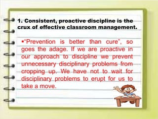 1. Consistent, proactive discipline is the
crux of effective classroom management.
“Prevention is better than cure”, so
goes the adage. If we are proactive in
our approach to discipline we prevent
unnecessary disciplinary problems from
cropping up. We have not to wait for
disciplinary problems to erupt for us to
take a move.
 