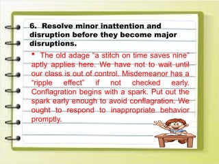 6. Resolve minor inattention and
disruption before they become major
disruptions.
 The old adage “a stitch on time saves nine”
aptly applies here. We have not to wait until
our class is out of control. Misdemeanor has a
“ripple effect” if not checked early.
Conflagration begins with a spark. Put out the
spark early enough to avoid conflagration. We
ought to respond to inappropriate behavior
promptly.
 