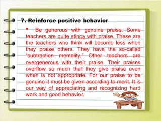 7. Reinforce positive behavior
 Be generous with genuine praise. Some
teachers are quite stingy with praise. These are
the teachers who think will become less when
they praise others. They have the so-called
“subtraction mentality.” Other teachers are
overgenerous with their praise. Their praises
overflow so much that they give praise even
when is not appropriate. For our praise to be
genuine it must be given according to merit. It is
our way of appreciating and recognizing hard
work and good behavior.
 