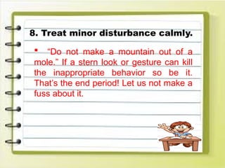 8. Treat minor disturbance calmly.
 “Do not make a mountain out of a
mole.” If a stern look or gesture can kill
the inappropriate behavior so be it.
That’s the end period! Let us not make a
fuss about it.
 