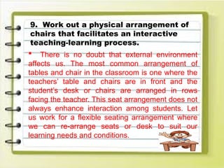 9. Work out a physical arrangement of
chairs that facilitates an interactive
teaching-learning process.
 There is no doubt that external environment
affects us. The most common arrangement of
tables and chair in the classroom is one where the
teachers’ table and chairs are in front and the
student’s desk or chairs are arranged in rows
facing the teacher. This seat arrangement does not
always enhance interaction among students. Let
us work for a flexible seating arrangement where
we can re-arrange seats or desk to suit our
learning needs and conditions.
 