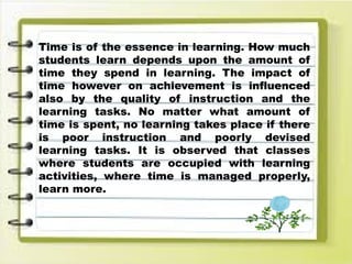 Time is of the essence in learning. How much
students learn depends upon the amount of
time they spend in learning. The impact of
time however on achievement is influenced
also by the quality of instruction and the
learning tasks. No matter what amount of
time is spent, no learning takes place if there
is poor instruction and poorly devised
learning tasks. It is observed that classes
where students are occupied with learning
activities, where time is managed properly,
learn more.
 