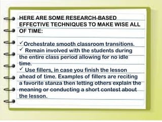 HERE ARE SOME RESEARCH-BASED
EFFECTIVE TECHNIQUES TO MAKE WISE ALL
OF TIME:
Orchestrate smooth classroom transitions.
 Remain involved with the students during
the entire class period allowing for no idle
time.
 Use fillers, in case you finish the lesson
ahead of time. Examples of fillers are reciting
a favorite stanza then letting others explain the
meaning or conducting a short contest about
the lesson.
 
