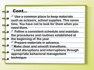  Use a common place to keep materials
such as scissors, school supplies. This saves
time. You have not to look for them when you
need them.
 Follow a consistent schedule and maintain
the procedures and routines established at
the beginning of the year.
 Prepare materials in advance.
Make clear and smooth transitions.
Limit disruptions and interruptions through
appropriate behavioral management
technique.
Cont…
 