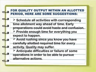 FOR QUALITY OUTPUT WITHIN AN ALLOTTED
PERIOD, HERE ARE SOME SUGGESTIONS:
 Schedule all activities with corresponding
time allotment way ahead of time. Early
preparations could avoid haste and confusion.
 Provide enough time for everything you
expect to happen.
 Avoid rushing since you know you have
carefully allotted required time for every
activity. Quality may suffer.
 Anticipate difficulties or failure of some
operations in order to be able to pursue
alternative actions.
 