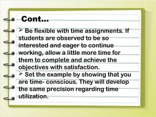  Be flexible with time assignments. If
students are observed to be so
interested and eager to continue
working, allow a little more time for
them to complete and achieve the
objectives with satisfaction.
 Set the example by showing that you
are time- conscious. They will develop
the same precision regarding time
utilization.
Cont…
 