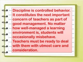 Discipline is controlled behavior.
It constitutes the next important
concern of teachers as part of
good management. No matter
how well-managed a learning
environment is, students will
occasionally misbehave.
Teachers must be ready to deal
with them with utmost care and
consideration.
 