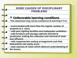 SOME CAUSES OF DISCIPLINARY
PROBLEMS
 Unfavorable learning conditions
-The classroom may not be conducive to learning if it is:
• overcrowded with more than the regular number of
students to a class.
• with poor lighting facilities and inadequate ventilation.
• with furniture and storage cabinets disorderly
positioned, making the collection and retrieval of tools
less efficient.
• with inappropriate seating arrangement such that
distractions can easily occur
• near sources of noise which obstruct understanding of
the lesson.
 